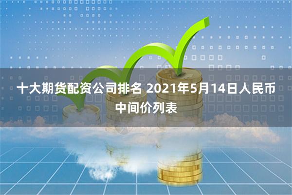 十大期货配资公司排名 2021年5月14日人民币中间价列表