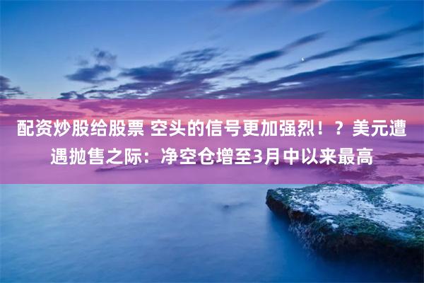 配资炒股给股票 空头的信号更加强烈！？美元遭遇抛售之际：净空仓增至3月中以来最高