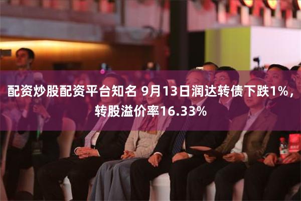 配资炒股配资平台知名 9月13日润达转债下跌1%，转股溢价率16.33%