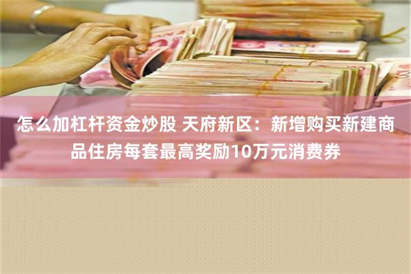 怎么加杠杆资金炒股 天府新区：新增购买新建商品住房每套最高奖励10万元消费券