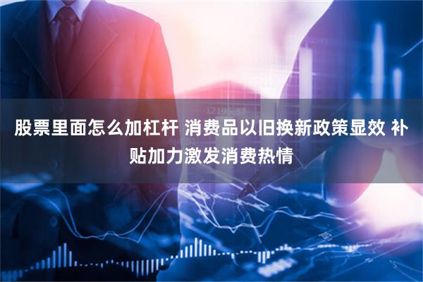 股票里面怎么加杠杆 消费品以旧换新政策显效 补贴加力激发消费热情