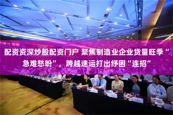 配资资深炒股配资门户 聚焦制造业企业货量旺季“急难愁盼”，跨越速运打出纾困“连招”