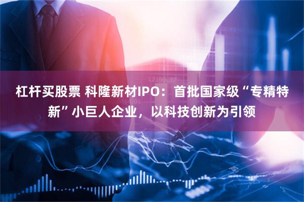 杠杆买股票 科隆新材IPO：首批国家级“专精特新”小巨人企业，以科技创新为引领