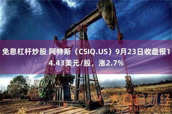 免息杠杆炒股 阿特斯（CSIQ.US）9月23日收盘报14.43美元/股，涨2.7%