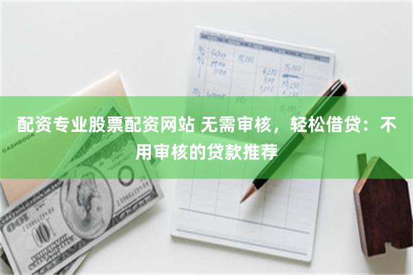 配资专业股票配资网站 无需审核，轻松借贷：不用审核的贷款推荐
