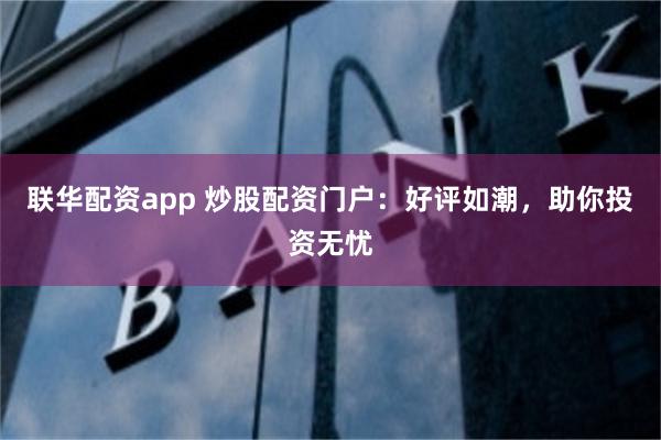 联华配资app 炒股配资门户：好评如潮，助你投资无忧