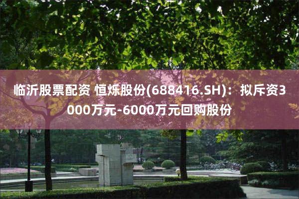 临沂股票配资 恒烁股份(688416.SH)：拟斥资3000万元-6000万元回购股份