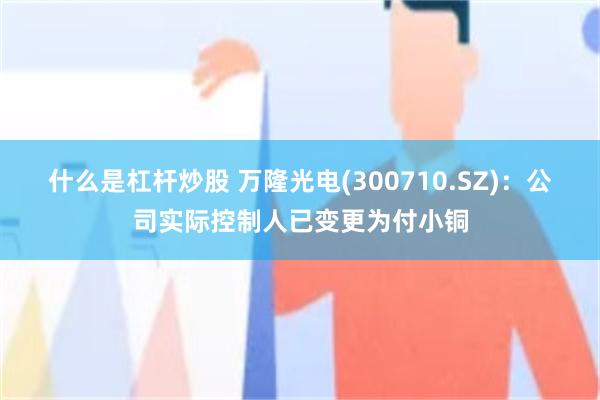 什么是杠杆炒股 万隆光电(300710.SZ)：公司实际控制人已变更为付小铜