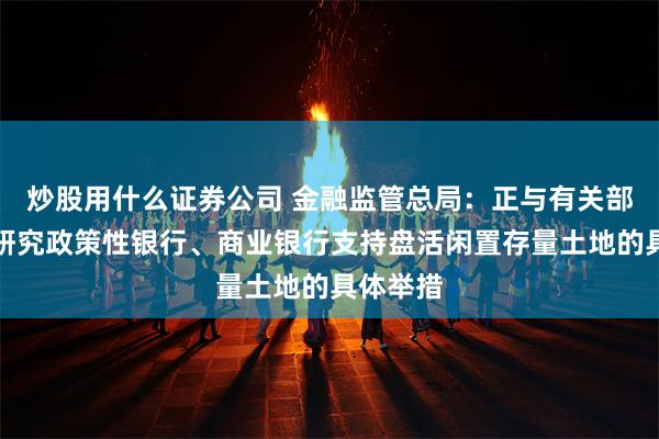 炒股用什么证券公司 金融监管总局：正与有关部门积极研究政策性银行、商业银行支持盘活闲置存量土地的具体举措