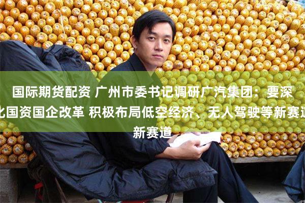 国际期货配资 广州市委书记调研广汽集团：要深化国资国企改革 积极布局低空经济、无人驾驶等新赛道