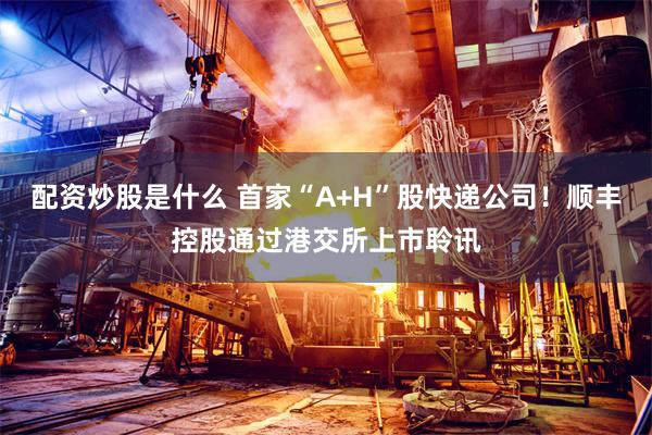 配资炒股是什么 首家“A+H”股快递公司！顺丰控股通过港交所上市聆讯
