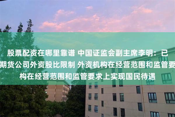 股票配资在哪里靠谱 中国证监会副主席李明：已取消外资证券基金期货公司外资股比限制 外资机构在经营范围和监管要求上实现国民待遇
