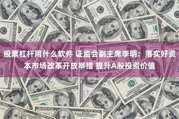 股票杠杆用什么软件 证监会副主席李明：落实好资本市场改革开放举措 提升A股投资价值