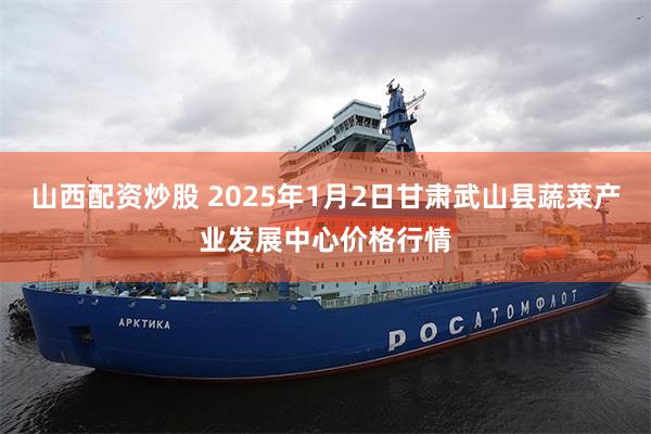 山西配资炒股 2025年1月2日甘肃武山县蔬菜产业发展中心价格行情