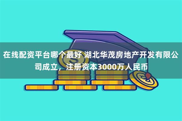 在线配资平台哪个最好 湖北华茂房地产开发有限公司成立，注册资本3000万人民币