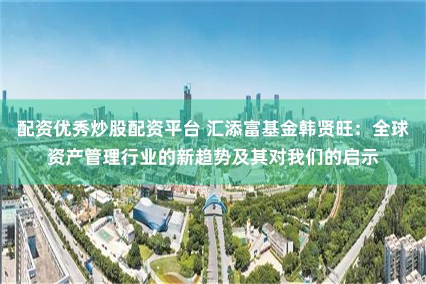 配资优秀炒股配资平台 汇添富基金韩贤旺：全球资产管理行业的新趋势及其对我们的启示