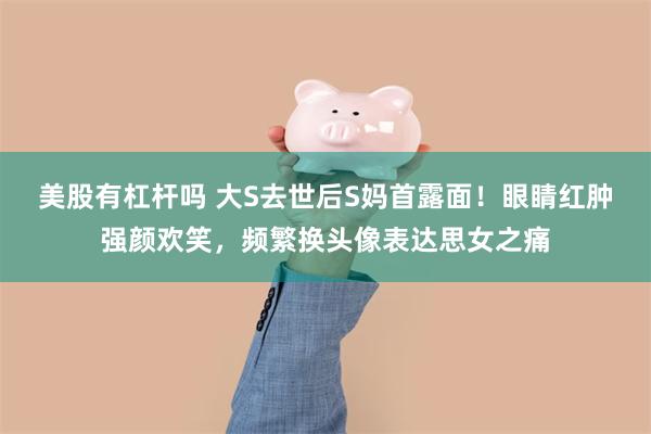 美股有杠杆吗 大S去世后S妈首露面！眼睛红肿强颜欢笑，频繁换头像表达思女之痛