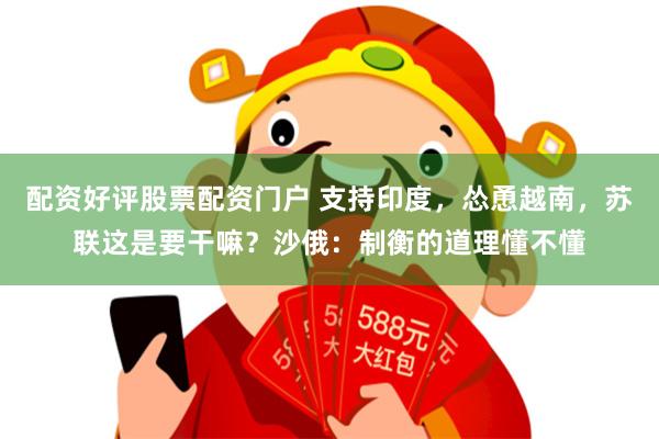 配资好评股票配资门户 支持印度，怂恿越南，苏联这是要干嘛？沙俄：制衡的道理懂不懂