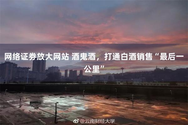 网络证劵放大网站 酒鬼酒，打通白酒销售“最后一公里”