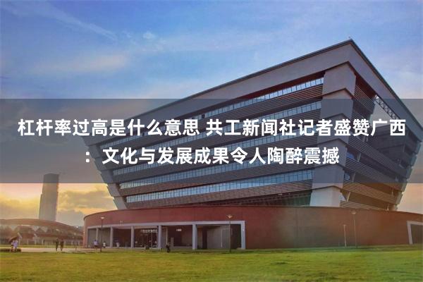 杠杆率过高是什么意思 共工新闻社记者盛赞广西：文化与发展成果令人陶醉震撼