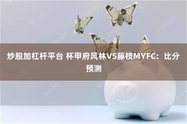 炒股加杠杆平台 杯甲府风林VS藤枝MYFC：比分预测