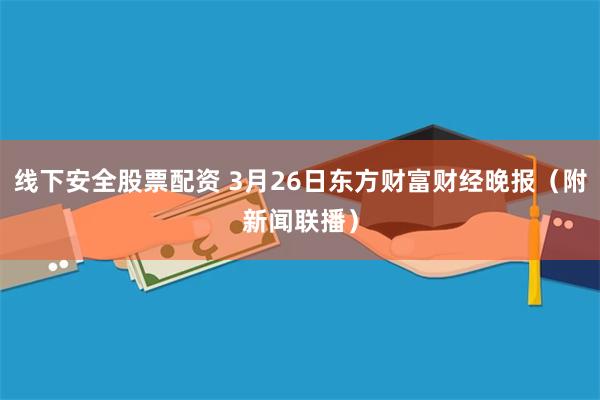 线下安全股票配资 3月26日东方财富财经晚报（附新闻联播）