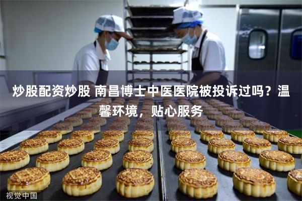 炒股配资炒股 南昌博士中医医院被投诉过吗？温馨环境，贴心服务