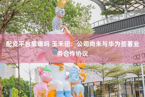 配资平台靠谱吗 玉禾田：公司尚未与华为签署业务合作协议