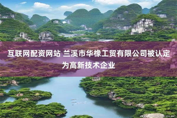 互联网配资网站 兰溪市华橡工贸有限公司被认定为高新技术企业