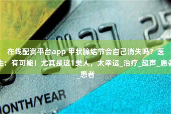 在线配资平台app 甲状腺结节会自己消失吗？医生：有可能！尤其是这1类人，太幸运_治疗_超声_患者