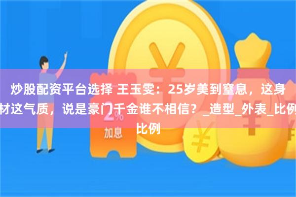 炒股配资平台选择 王玉雯：25岁美到窒息，这身材这气质，说是豪门千金谁不相信？_造型_外表_比例