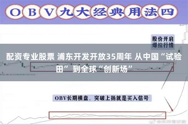 配资专业股票 浦东开发开放35周年 从中国“试验田” 到全球“创新场”