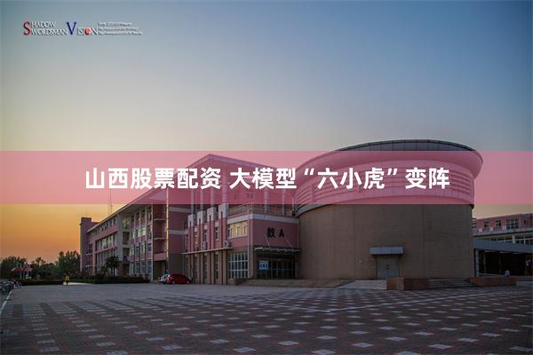 山西股票配资 大模型“六小虎”变阵