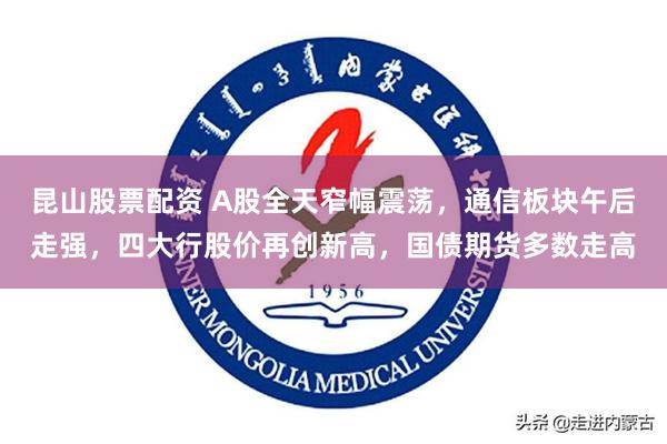 昆山股票配资 A股全天窄幅震荡，通信板块午后走强，四大行股价再创新高，国债期货多数走高