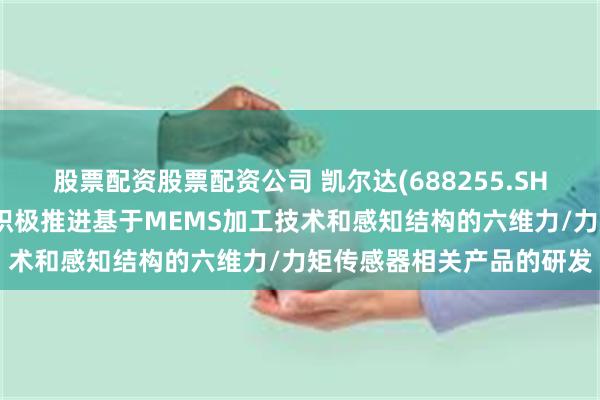 股票配资股票配资公司 凯尔达(688255.SH)：凯维力传感目前正在积极推进基于MEMS加工技术和感知结构的六维力/力矩传感器相关产品的研发