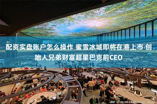 配资实盘账户怎么操作 蜜雪冰城即将在港上市 创始人兄弟财富超星巴克前CEO