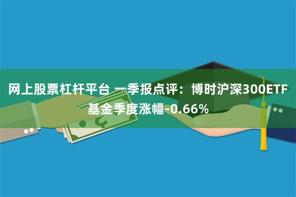 网上股票杠杆平台 一季报点评：博时沪深300ETF基金季度涨幅-0.66%