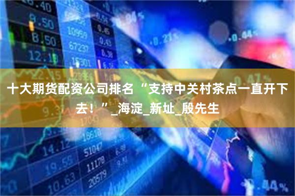 十大期货配资公司排名 “支持中关村茶点一直开下去！”_海淀_新址_殷先生