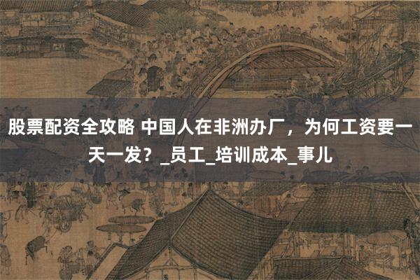 股票配资全攻略 中国人在非洲办厂，为何工资要一天一发？_员工_培训成本_事儿