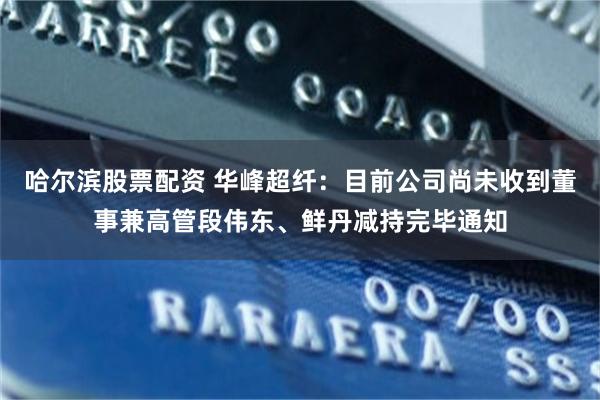 哈尔滨股票配资 华峰超纤：目前公司尚未收到董事兼高管段伟东、鲜丹减持完毕通知