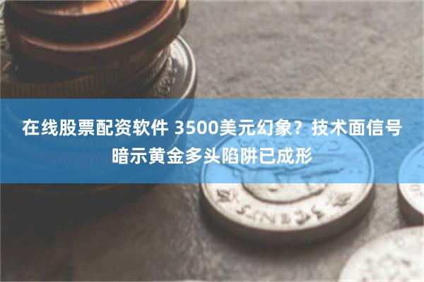 在线股票配资软件 3500美元幻象？技术面信号暗示黄金多头陷阱已成形