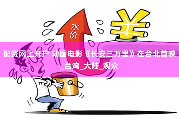 配资网上开户 动画电影《长安三万里》在台北首映_台湾_大陆_观众