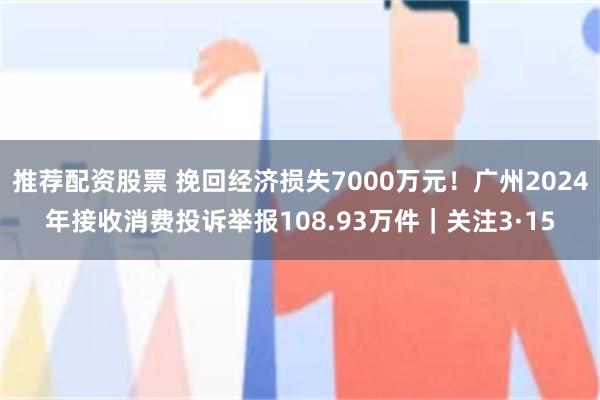 推荐配资股票 挽回经济损失7000万元！广州2024年接收消费投诉举报108.93万件｜关注3·15