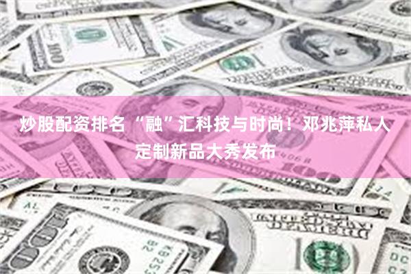 炒股配资排名 “融”汇科技与时尚！邓兆萍私人定制新品大秀发布