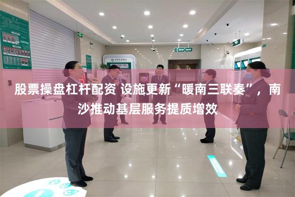 股票操盘杠杆配资 设施更新“暖南三联奏”，南沙推动基层服务提质增效