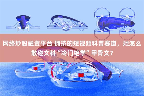 网络炒股融资平台 拥挤的短视频科普赛道，她怎么敢碰文科“冷门绝学”甲骨文？