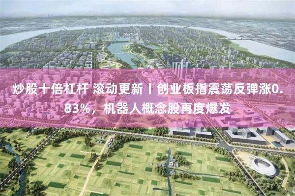 炒股十倍杠杆 滚动更新丨创业板指震荡反弹涨0.83%，机器人概念股再度爆发