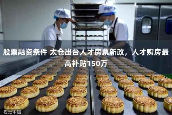 股票融资条件 太仓出台人才房票新政，人才购房最高补贴150万