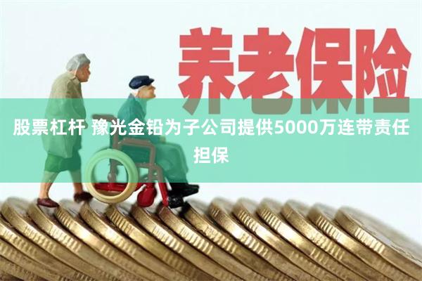 股票杠杆 豫光金铅为子公司提供5000万连带责任担保
