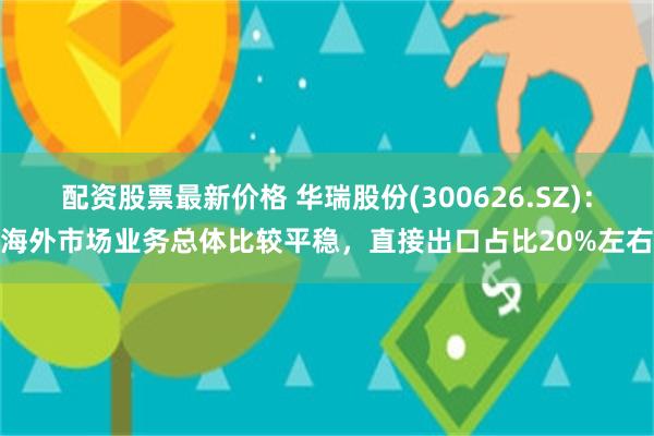 配资股票最新价格 华瑞股份(300626.SZ)：海外市场业务总体比较平稳，直接出口占比20%左右